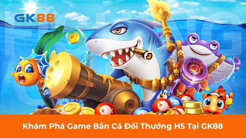 Khám Phá Game Bắn Cá Đổi Thưởng H5 Tại GK88